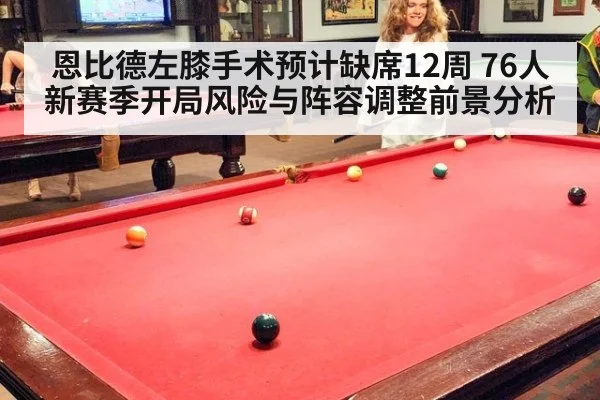 恩比德左膝手术预计缺席12周 76人新赛季开局风险与阵容调整前景分析（jiuyou）